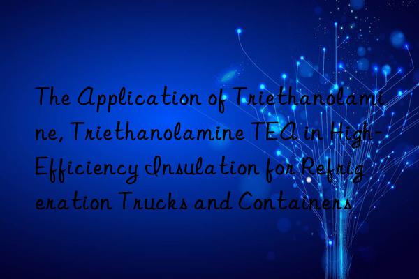 the application of triethanolamine, triethanolamine tea in high-efficiency insulation for refrigeration trucks and containers