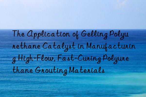 the application of gelling polyurethane catalyst in manufacturing high-flow, fast-curing polyurethane grouting materials