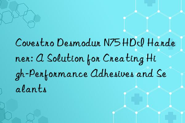  desmodur n75 hdi hardener: a solution for creating high-performance adhesives and sealants