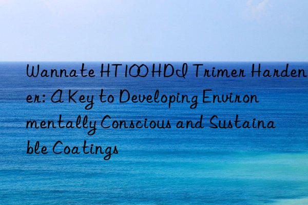 wannate ht100 hdi trimer hardener: a key to developing environmentally conscious and sustainable coatings