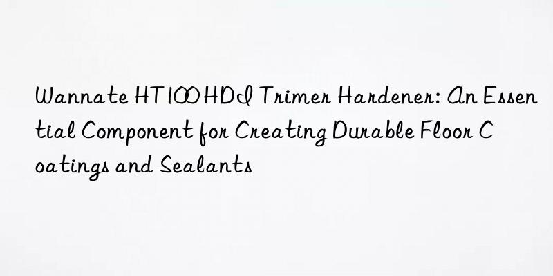 wannate ht100 hdi trimer hardener: an essential component for creating durable floor coatings and sealants