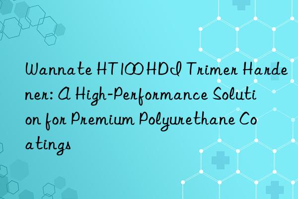 wannate ht100 hdi trimer hardener: a high-performance solution for premium polyurethane coatings