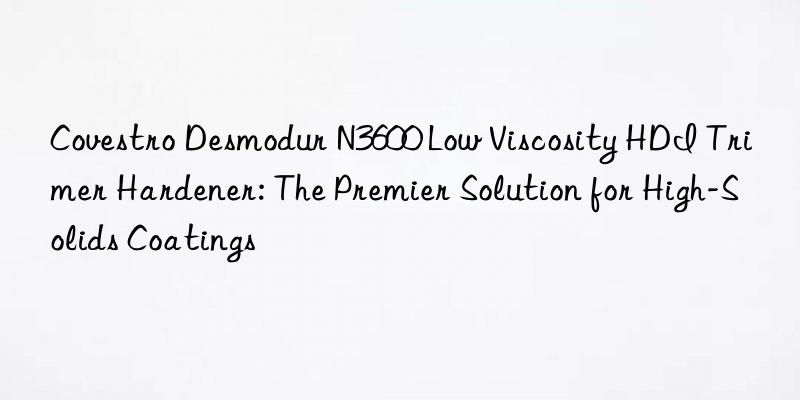  desmodur n3600 low viscosity hdi trimer hardener: the premier solution for high-solids coatings