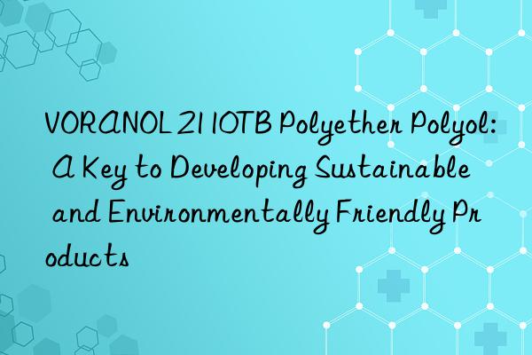 voranol 2110tb polyether polyol: a key to developing sustainable and environmentally friendly products