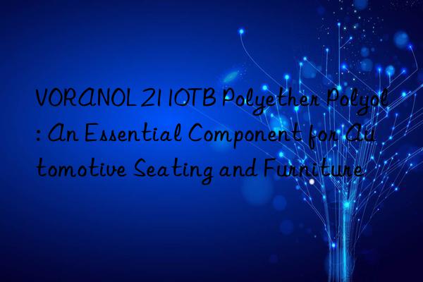 voranol 2110tb polyether polyol: an essential component for automotive seating and furniture