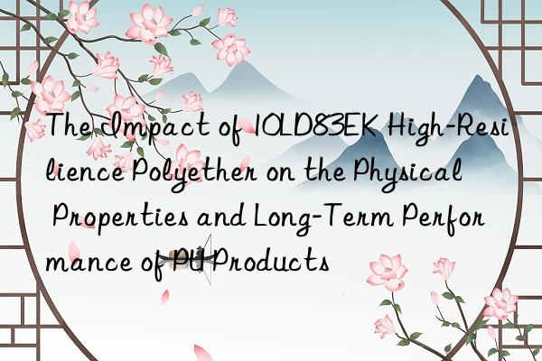 the impact of 10ld83ek high-resilience polyether on the physical properties and long-term performance of pu products