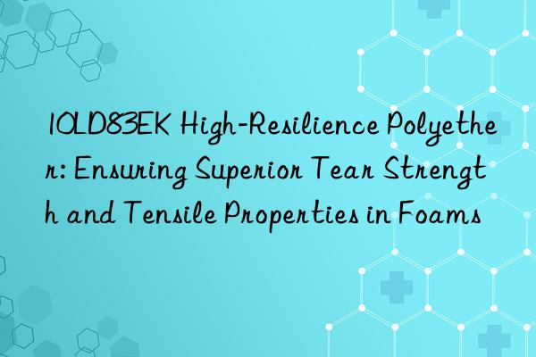 10ld83ek high-resilience polyether: ensuring superior tear strength and tensile properties in foams