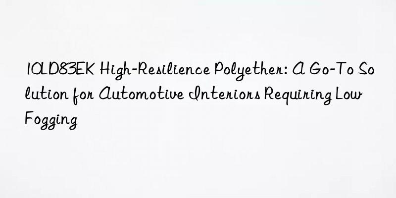 10ld83ek high-resilience polyether: a go-to solution for automotive interiors requiring low fogging