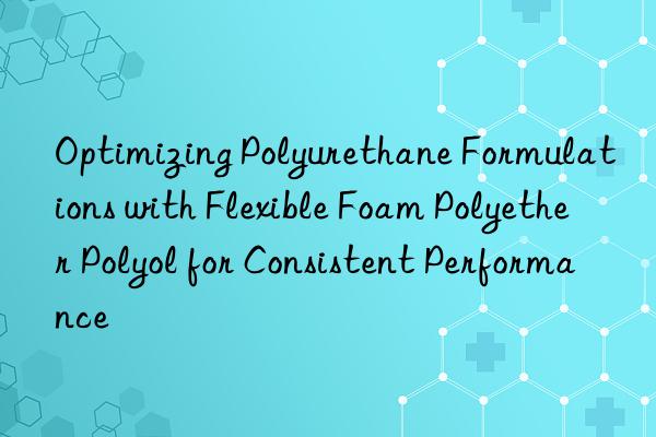 optimizing polyurethane formulations with flexible foam polyether polyol for consistent performance