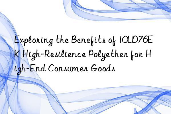 exploring the benefits of 10ld76ek high-resilience polyether for high-end consumer goods