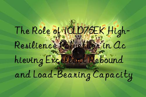 the role of 10ld76ek high-resilience polyether in achieving excellent rebound and load-bearing capacity