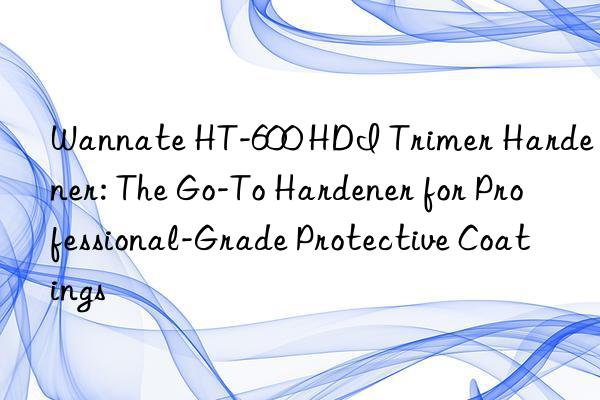 wannate ht-600 hdi trimer hardener: the go-to hardener for professional-grade protective coatings