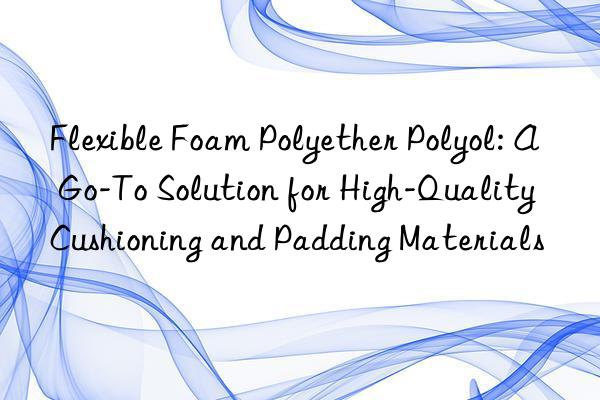 flexible foam polyether polyol: a go-to solution for high-quality cushioning and padding materials