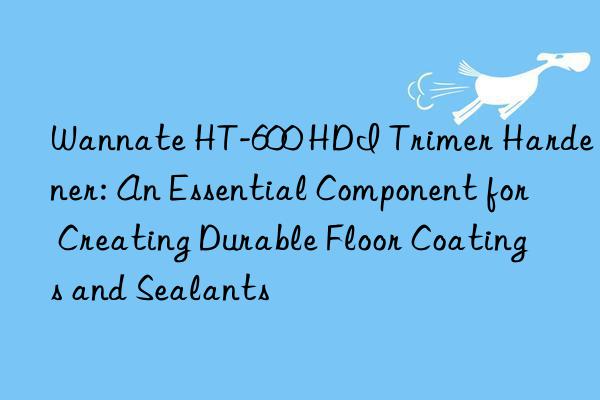 wannate ht-600 hdi trimer hardener: an essential component for creating durable floor coatings and sealants