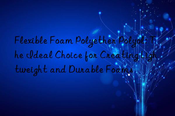 flexible foam polyether polyol: the ideal choice for creating lightweight and durable foams