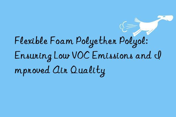 flexible foam polyether polyol: ensuring low voc emissions and improved air quality
