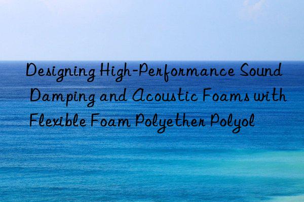 designing high-performance sound damping and acoustic foams with flexible foam polyether polyol