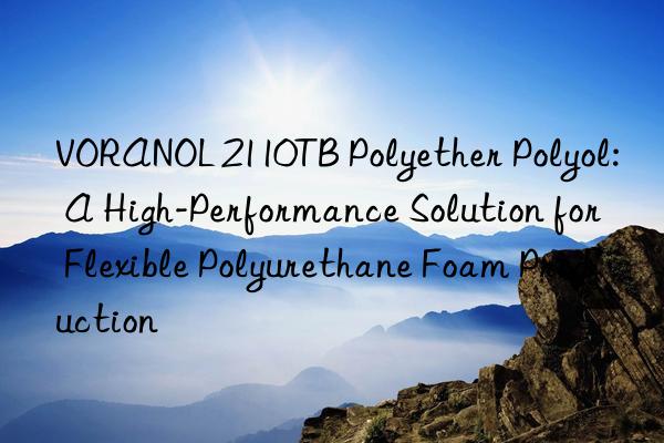 voranol 2110tb polyether polyol: a high-performance solution for flexible polyurethane foam production