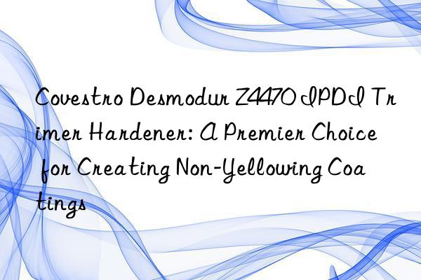 desmodur z4470 ipdi trimer hardener: a premier choice for creating non-yellowing coatings