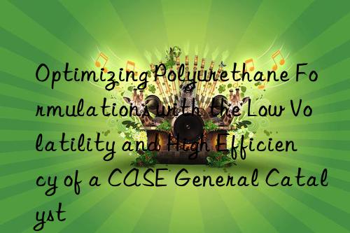 optimizing polyurethane formulations with the low volatility and high efficiency of a case general catalyst