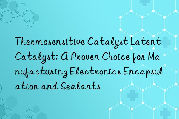 thermosensitive catalyst latent catalyst: a proven choice for manufacturing electronics encapsulation and sealants
