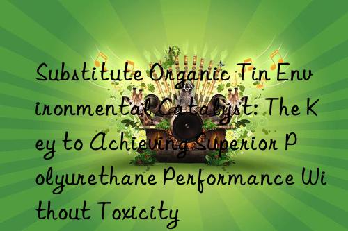 substitute organic tin environmental catalyst: the key to achieving superior polyurethane performance without toxicity