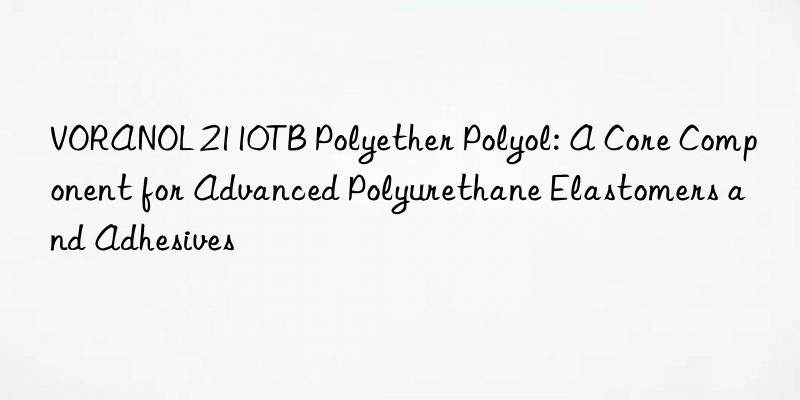 voranol 2110tb polyether polyol: a core component for advanced polyurethane elastomers and adhesives