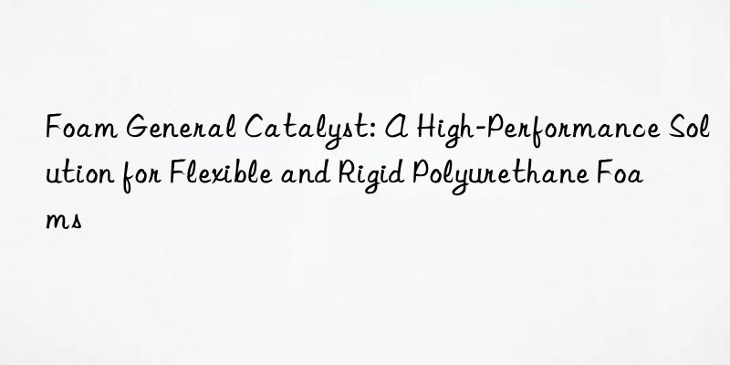 foam general catalyst: a high-performance solution for flexible and rigid polyurethane foams