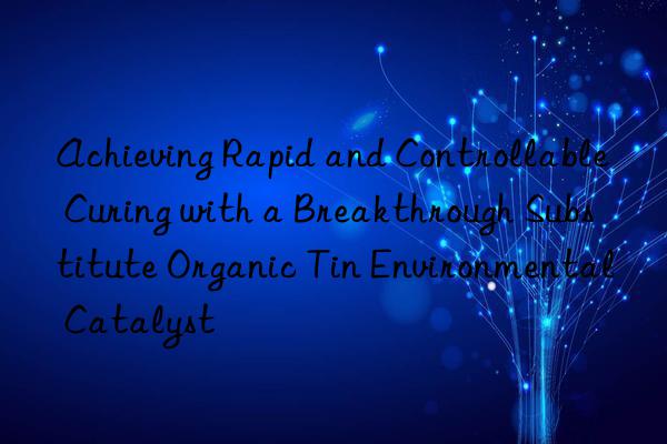 achieving rapid and controllable curing with a breakthrough substitute organic tin environmental catalyst