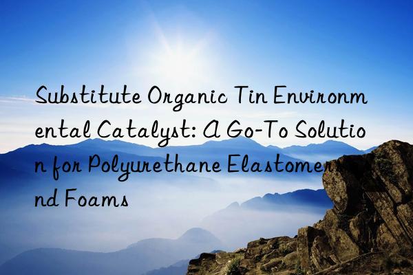 substitute organic tin environmental catalyst: a go-to solution for polyurethane elastomers and foams
