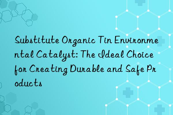 substitute organic tin environmental catalyst: the ideal choice for creating durable and safe products