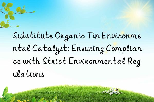 substitute organic tin environmental catalyst: ensuring compliance with strict environmental regulations