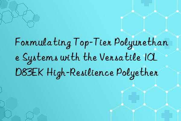 formulating top-tier polyurethane systems with the versatile 10ld83ek high-resilience polyether