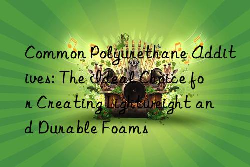 common polyurethane additives: the ideal choice for creating lightweight and durable foams