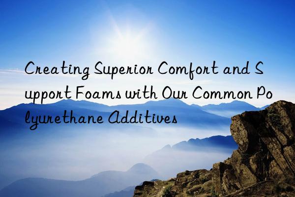 creating superior comfort and support foams with our common polyurethane additives