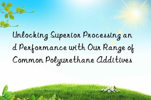 unlocking superior processing and performance with our range of common polyurethane additives