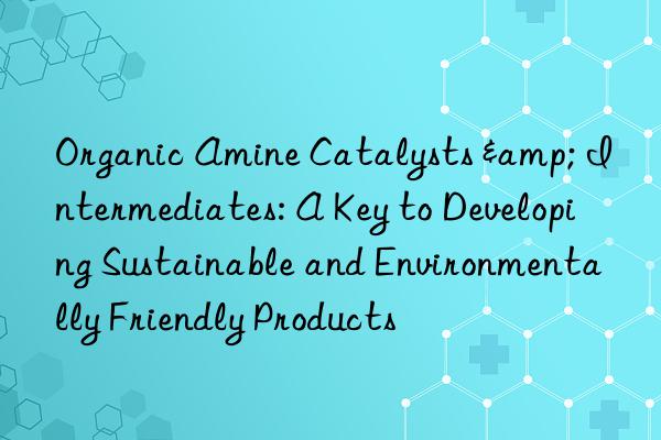organic amine catalysts & intermediates: a key to developing sustainable and environmentally friendly products