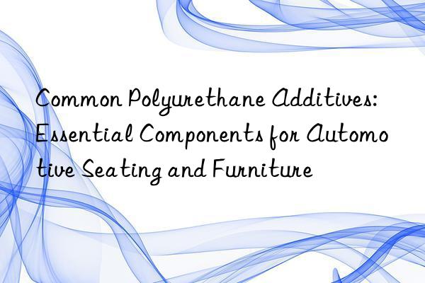 common polyurethane additives: essential components for automotive seating and furniture