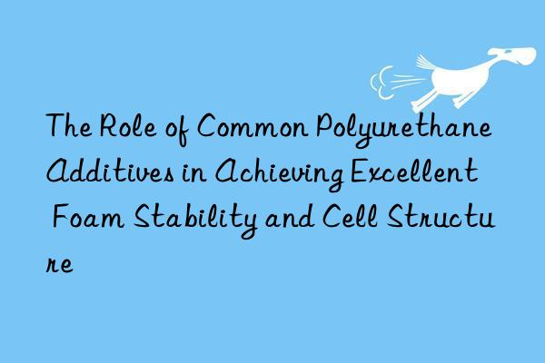 the role of common polyurethane additives in achieving excellent foam stability and cell structure