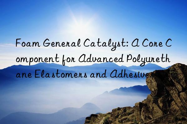 foam general catalyst: a core component for advanced polyurethane elastomers and adhesives