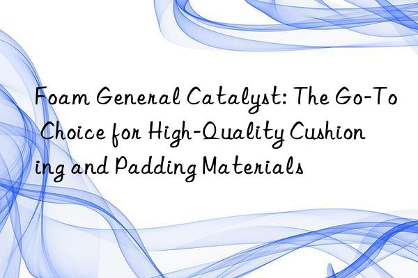 foam general catalyst: the go-to choice for high-quality cushioning and padding materials