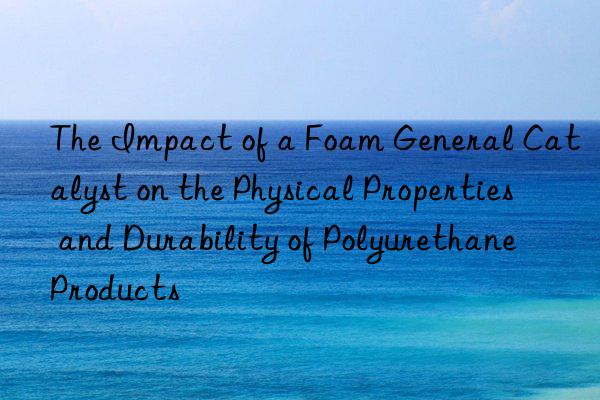 the impact of a foam general catalyst on the physical properties and durability of polyurethane products