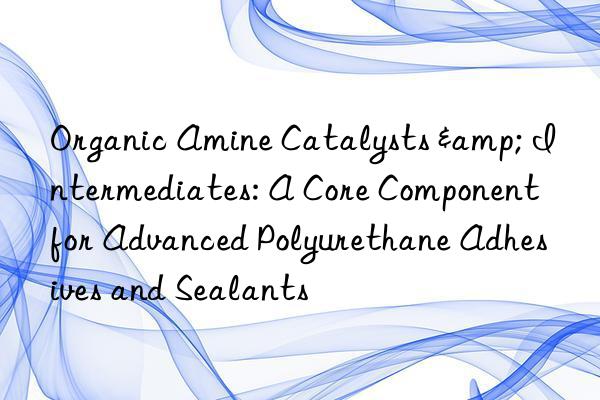 organic amine catalysts & intermediates: a core component for advanced polyurethane adhesives and sealants