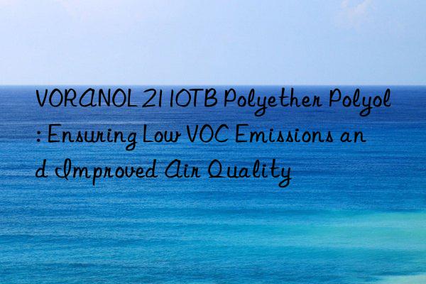 voranol 2110tb polyether polyol: ensuring low voc emissions and improved air quality