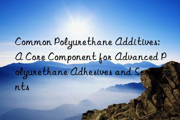 common polyurethane additives: a core component for advanced polyurethane adhesives and sealants