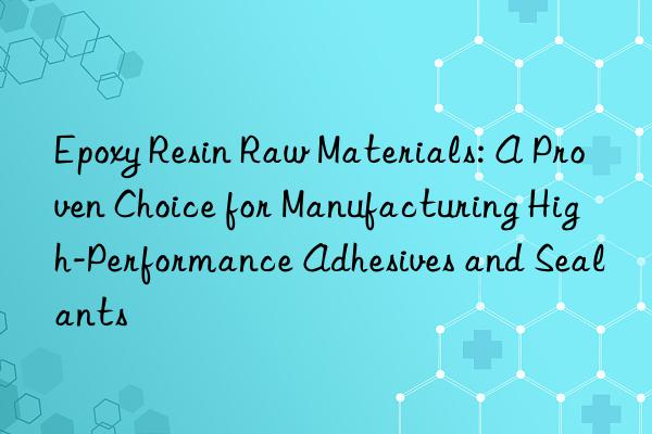 epoxy resin raw materials: a proven choice for manufacturing high-performance adhesives and sealants