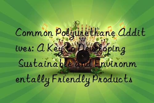 common polyurethane additives: a key to developing sustainable and environmentally friendly products