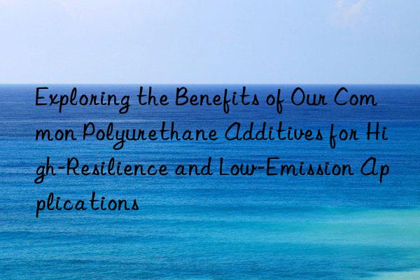 exploring the benefits of our common polyurethane additives for high-resilience and low-emission applications