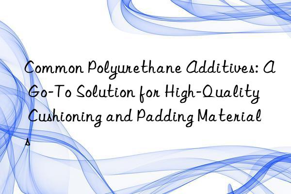 common polyurethane additives: a go-to solution for high-quality cushioning and padding materials