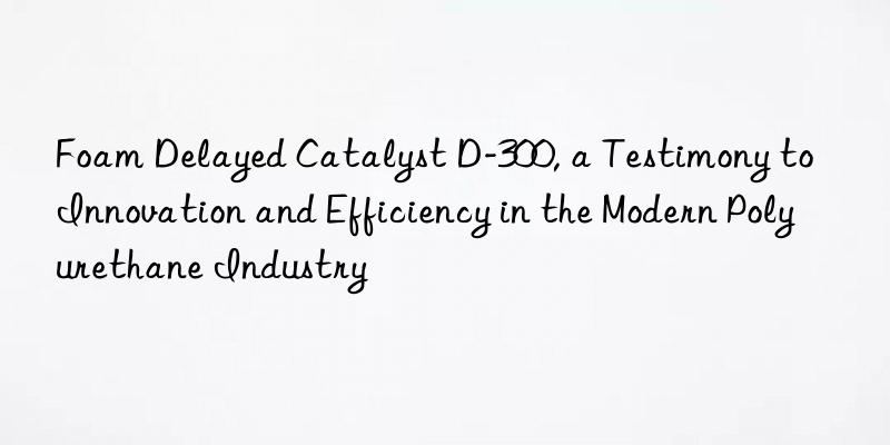 foam delayed catalyst d-300, a testimony to innovation and efficiency in the modern polyurethane industry